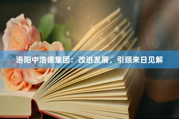 洛阳中浩德集团：改进发展，引颈来日见解