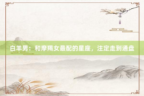 白羊男：和摩羯女最配的星座，注定走到通盘